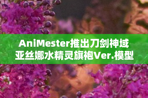 AniMester推出刀剑神域亚丝娜水精灵旗袍Ver.模型—全新收藏品震撼登场