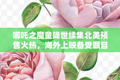 哪吒之魔童降世续集北美预售火热，海外上映备受瞩目