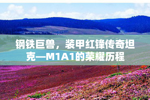 钢铁巨兽，装甲红锋传奇坦克—M1A1的荣耀历程