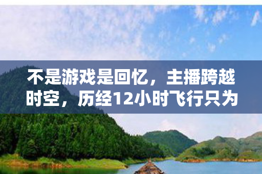 不是游戏是回忆，主播跨越时空，历经12小时飞行只为归还卡带原主人