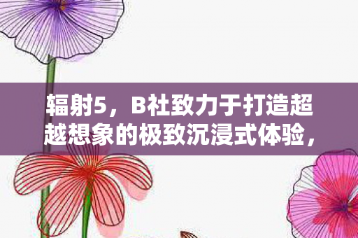 辐射5，B社致力于打造超越想象的极致沉浸式体验，目标开发时长达600小时