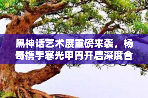 黑神话艺术展重磅来袭，杨奇携手寒光甲胄开启深度合作新篇章