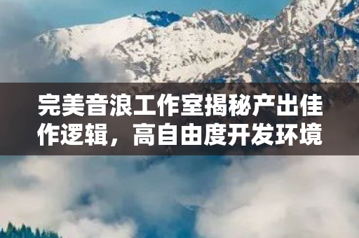 完美音浪工作室揭秘产出佳作逻辑，高自由度开发环境的力量