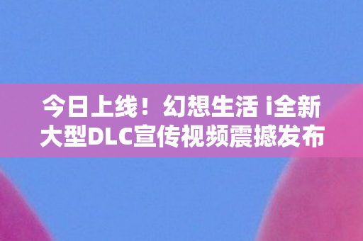 今日上线！幻想生活 i全新大型DLC宣传视频震撼发布