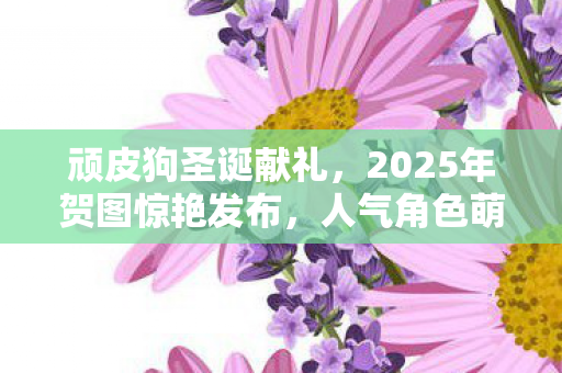 顽皮狗圣诞献礼，2025年贺图惊艳发布，人气角色萌变姜饼人！