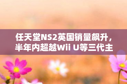 任天堂NS2英国销量飙升，半年内超越Wii U等三代主机