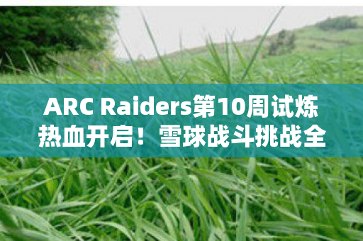 ARC Raiders第10周试炼热血开启！雪球战斗挑战全新来袭！