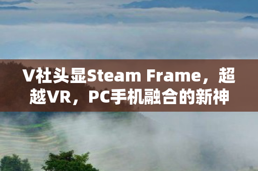 V社头显Steam Frame，超越VR，PC手机融合的新神器