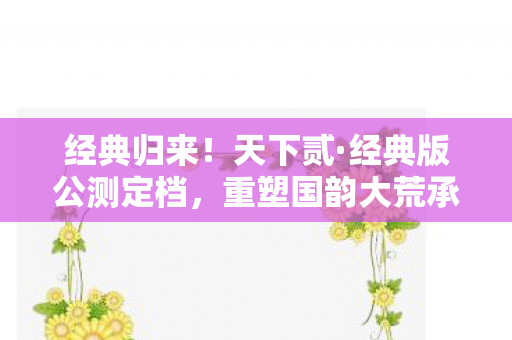 经典归来！天下贰·经典版公测定档，重塑国韵大荒承诺揭晓