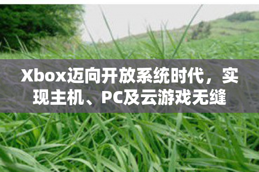 Xbox迈向开放系统时代，实现主机、PC及云游戏无缝切换的未来规划曝光