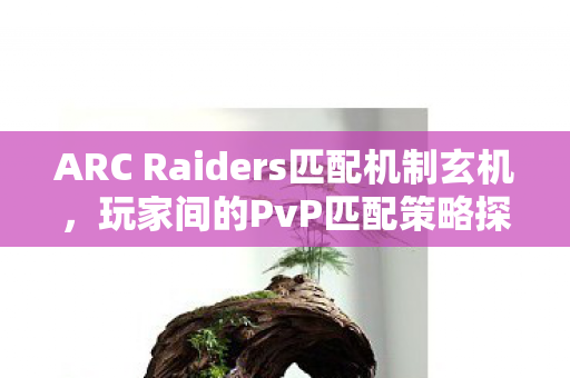 ARC Raiders匹配机制玄机，玩家间的PvP匹配策略探讨