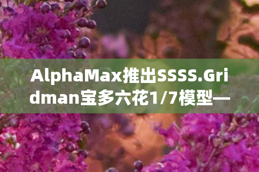 AlphaMax推出SSSS.Gridman宝多六花1/7模型—全新收藏品震撼登场