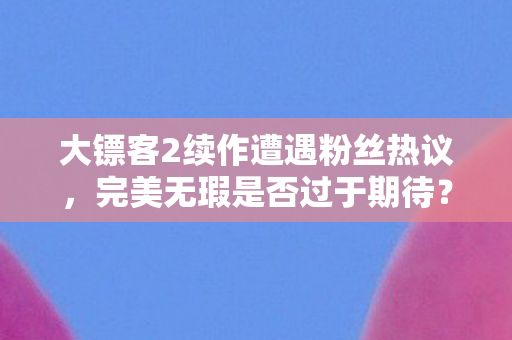 大镖客2续作遭遇粉丝热议，完美无瑕是否过于期待？