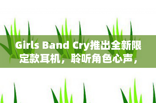 Girls Band Cry推出全新限定款耳机，聆听角色心声，沉浸式体验音乐魅力