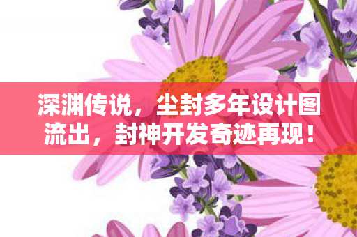 深渊传说，尘封多年设计图流出，封神开发奇迹再现！