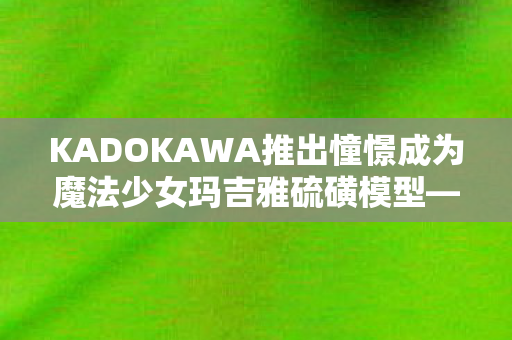 KADOKAWA推出憧憬成为魔法少女玛吉雅硫磺模型—梦幻般的珍藏品