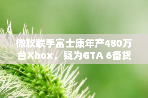 微软联手富士康年产480万台Xbox，疑为GTA 6备货备战？