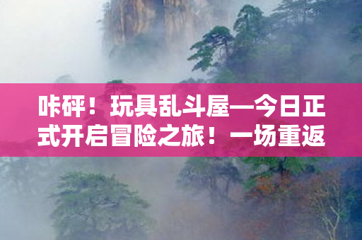 咔砰！玩具乱斗屋—今日正式开启冒险之旅！一场重返童年的魔法体验