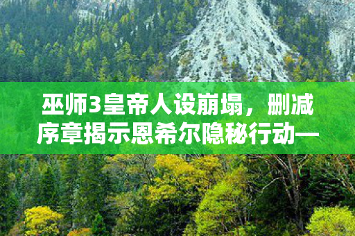 巫师3皇帝人设崩塌，删减序章揭示恩希尔隐秘行动—砍树背后的真相