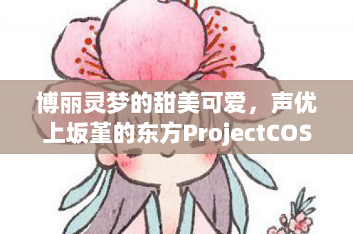 博丽灵梦的甜美可爱，声优上坂堇的东方ProjectCOS之旅