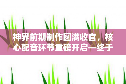 神界前期制作圆满收官，核心配音环节重磅开启—终于来了！