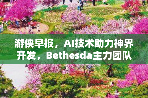 游侠早报，AI技术助力神界开发，Bethesda主力团队全力打造上古卷轴6新篇章