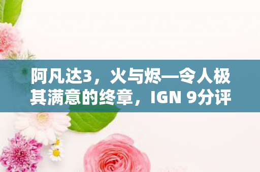 阿凡达3，火与烬—令人极其满意的终章，IGN 9分评价