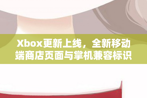 Xbox更新上线，全新移动端商店页面与掌机兼容标识亮相