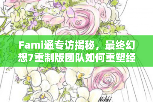Fami通专访揭秘，最终幻想7重制版团队如何重塑经典IP，触达更广泛的玩家群体