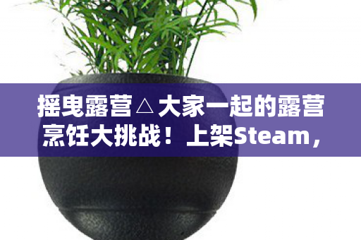 摇曳露营△大家一起的露营烹饪大挑战！上架Steam，一场别开生面的户外冒险体验