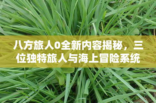 八方旅人0全新内容揭秘，三位独特旅人与海上冒险系统详解
