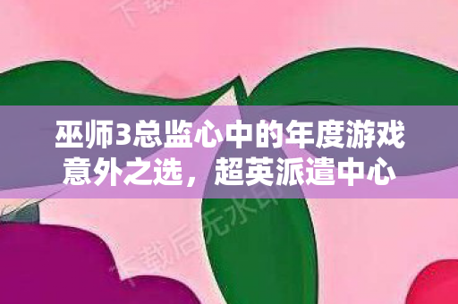 巫师3总监心中的年度游戏意外之选，超英派遣中心
