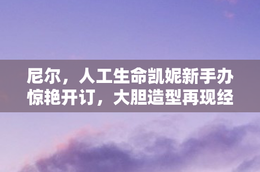 尼尔，人工生命凯妮新手办惊艳开订，大胆造型再现经典魅力