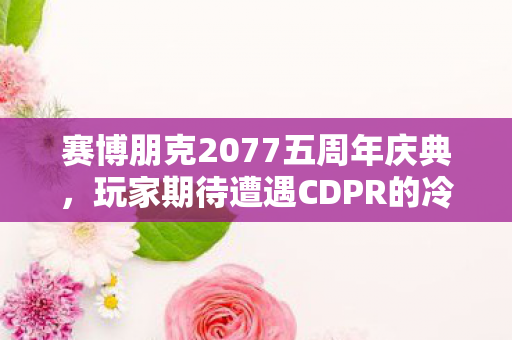 赛博朋克2077五周年庆典，玩家期待遭遇CDPR的冷静回应