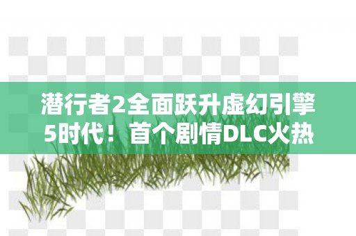 潜行者2全面跃升虚幻引擎5时代！首个剧情DLC火热研发中