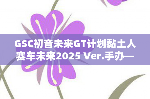 GSC初音未来GT计划黏土人赛车未来2025 Ver.手办—未来科技与梦幻虚拟偶像的完美结合
