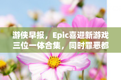 游侠早报，Epic喜迎新游戏三位一体合集，同时罪恶都市网页版恢复上线