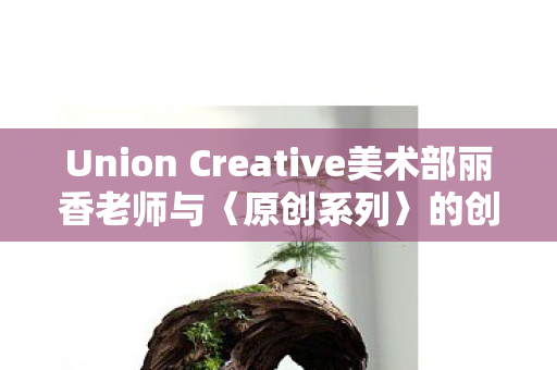Union Creative美术部丽香老师与〈原创系列〉的创意之旅