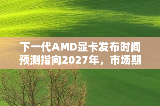 下一代AMD显卡发布时间预测指向2027年，市场期待的新篇章即将开启
