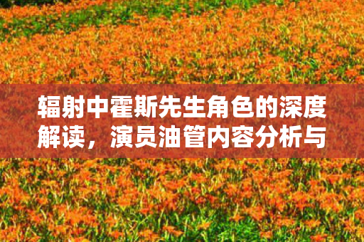 辐射中霍斯先生角色的深度解读，演员油管内容分析与角色背景及动机探讨