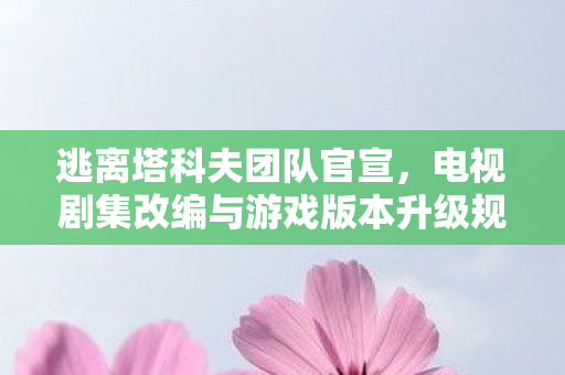 逃离塔科夫团队官宣，电视剧集改编与游戏版本升级规划展望