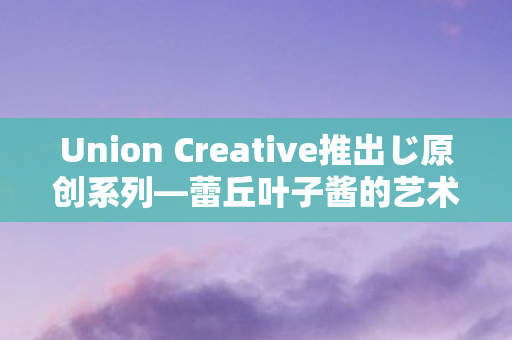 Union Creative推出じ原创系列—蕾丘叶子酱的艺术之旅