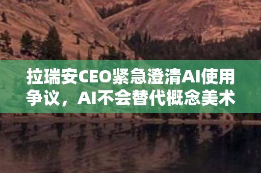 拉瑞安CEO紧急澄清AI使用争议，AI不会替代概念美术师