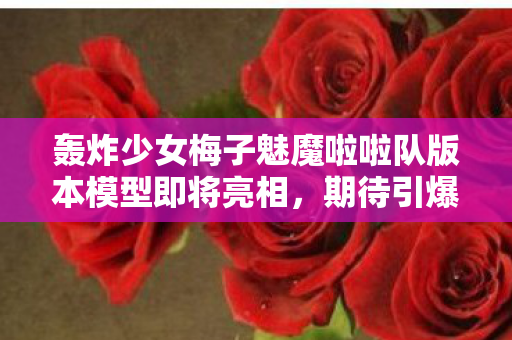 轰炸少女梅子魅魔啦啦队版本模型即将亮相，期待引爆热潮！