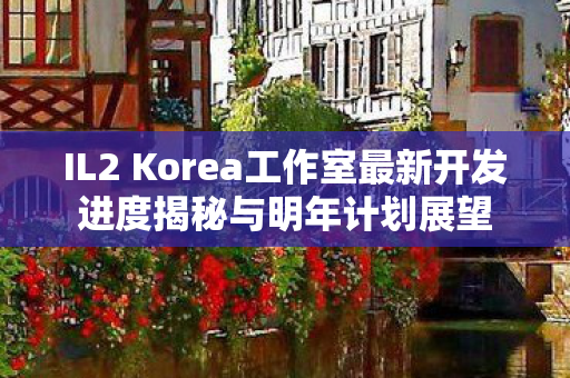 IL2 Korea工作室最新开发进度揭秘与明年计划展望