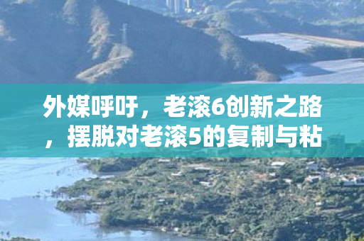 外媒呼吁，老滚6创新之路，摆脱对老滚5的复制与粘贴—深度探讨