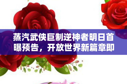 蒸汽武侠巨制逆神者明日首曝预告，开放世界新篇章即将揭晓！