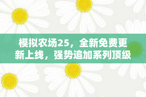 模拟农场25，全新免费更新上线，强势追加系列顶级大卡车