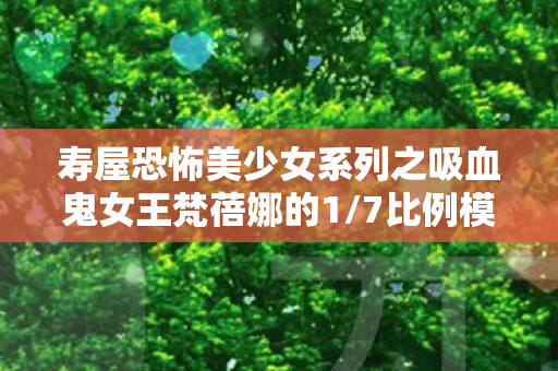 寿屋恐怖美少女系列之吸血鬼女王梵蓓娜的1/7比例模型魅力解析