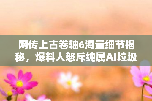 网传上古卷轴6海量细节揭秘，爆料人怒斥纯属AI垃圾信息！
